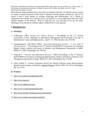 Bhojaraju.G, M.S.Banerji and Muttayya Koganurmath (2004). Information Storage and Retrieval: A Case Study, In
Proceedings of International Conference on Digital Libraries (ICDL 2004), New Delhi, Feb 24-27, 2004.
(Best Poster Presentation Award)
9
Most libraries today probably have some form of computer network. An intranet can be viewed
as simply a logical extension of the trend in libraries towards greater connectivity. Part of its
charm is that it relies mainly on existing technology and infrastructure. For a library or
organization that already have internet access, an intranet is a clever application that more fully
exploits features of the Internet. With its relatively low cost and ease of set up, the many
advantages of an intranet to a library makes it difficult for it to be ignored.
5. REFERENCES :
A : Hardcopy
1. G.Bhojaraju (2003) Intranet for Library Services ; Proceedings of the 21st
Annual
Convention on New challenges in Information Management and E-learning in the age of
Globalization : Issues and Opportunities, April 9- 11, 2003, Roorkee. Pp. 354-366.
2. Soundararajan.E. and Others (2003) “Networked Information Services : A case study of
IGCAR Library” ; Proceedings of the 5th
National MANLIBNET Convention on Emerging
Digital Library initiative and future of Business and Management Information in India,
March 6-8, 2003, Jamshedpur. Pp. 198-207.
3. Yadav.R.T : “Network and Information Services” (2003) Proceedings of the 5th
National
MANLIBNET Convention on Emerging Digital Library initiative and future of Business and
Management Information in India, March 6-8, 2003, Jamshedpur. Pp. 279-289.
4. Allen, Robert S : Current Awareness Service for Special Libraries using Microcomputer
Based Current Contents on Diskette; Special Libraries; Winter 1994, Vol. 85 (1), Wasington
DC, Pp. 35-43.
B : Websites
5. http://www.rubber.org/rubberlinks.htm
6. http://www.rapra.net
7. http://www.rubberroom.com
8. http://www.vic-ikp.info/patentinfo.htm
9. http://helix.helsinki.fi/infokeskus/novaweb/sdi.htm
10. http://www.cuadra.com/products/sdi.html
 