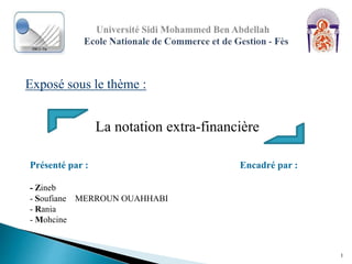Exposé sous le thème :
1
La notation extra-financière
Présenté par : Encadré par :
- Zineb
- Soufiane MERROUN OUAHHABI
- Rania
- Mohcine
 
