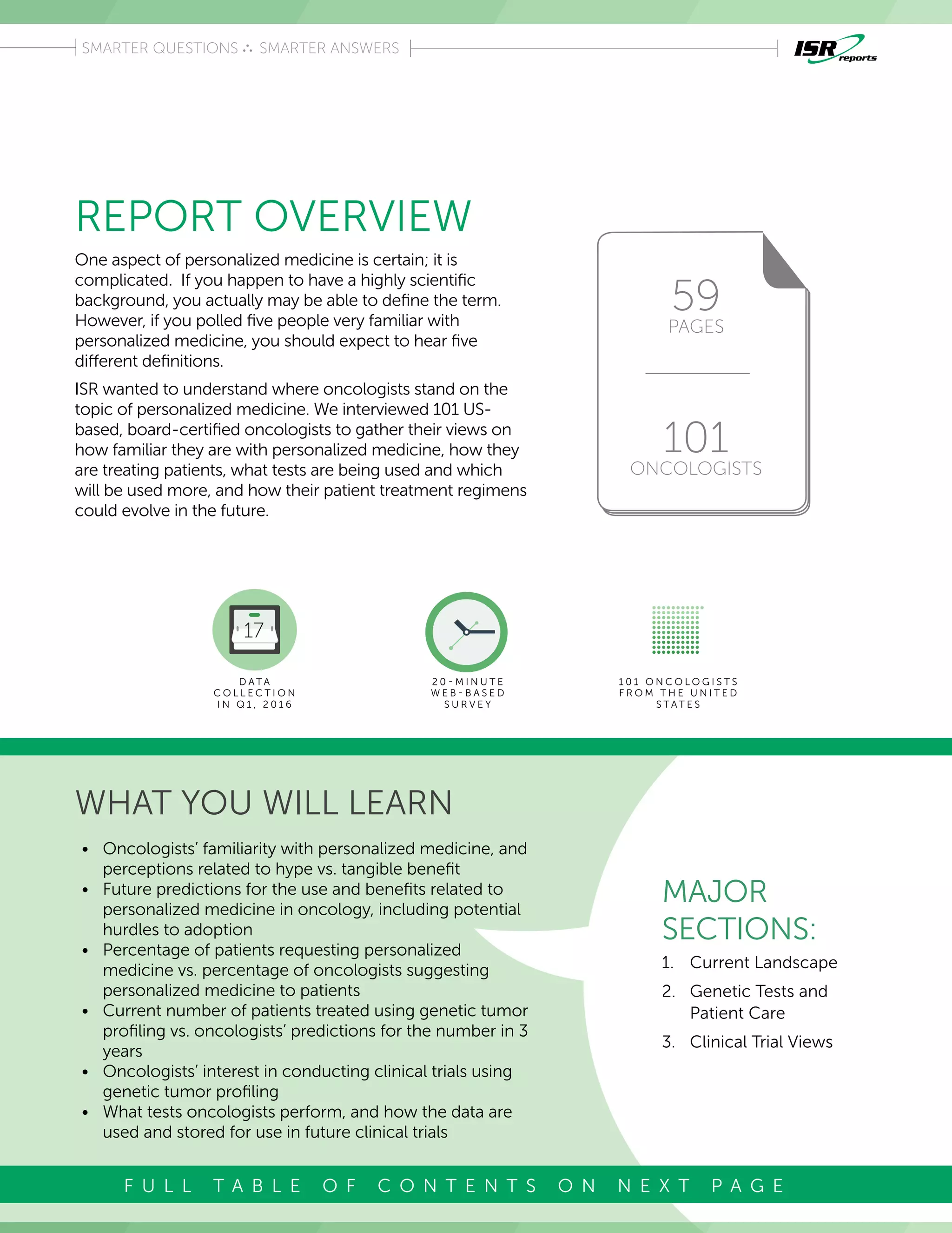 REPORT OVERVIEW
WHAT YOU WILL LEARN
One aspect of personalized medicine is certain; it is
complicated. If you happen to have a highly scientific
background, you actually may be able to define the term.
However, if you polled five people very familiar with
personalized medicine, you should expect to hear five
different definitions.
ISR wanted to understand where oncologists stand on the
topic of personalized medicine. We interviewed 101 US-
based, board-certified oncologists to gather their views on
how familiar they are with personalized medicine, how they
are treating patients, what tests are being used and which
will be used more, and how their patient treatment regimens
could evolve in the future.
59
PAGES
101
ONCOLOGISTS
Introduction
SMARTER QUESTIONS SMARTER ANSWERS
MAJOR
SECTIONS:
1.	 Current Landscape
2.	 Genetic Tests and
Patient Care
3.	 Clinical Trial Views
D A T A
C O L L E C T I O N
I N Q 1 , 2 0 1 6
2 0 - M I N U T E
W E B - B A S E D
S U R V E Y
1 0 1 O N C O L O G I S T S
F R O M T H E U N I T E D
S T A T E S
•	 Oncologists’ familiarity with personalized medicine, and
perceptions related to hype vs. tangible benefit
•	 Future predictions for the use and benefits related to
personalized medicine in oncology, including potential
hurdles to adoption
•	 Percentage of patients requesting personalized
medicine vs. percentage of oncologists suggesting
personalized medicine to patients
•	 Current number of patients treated using genetic tumor
profiling vs. oncologists’ predictions for the number in 3
years
•	 Oncologists’ interest in conducting clinical trials using
genetic tumor profiling
•	 What tests oncologists perform, and how the data are
used and stored for use in future clinical trials
F U L L T A B L E O F C O N T E N T S O N N E X T P A G E
 