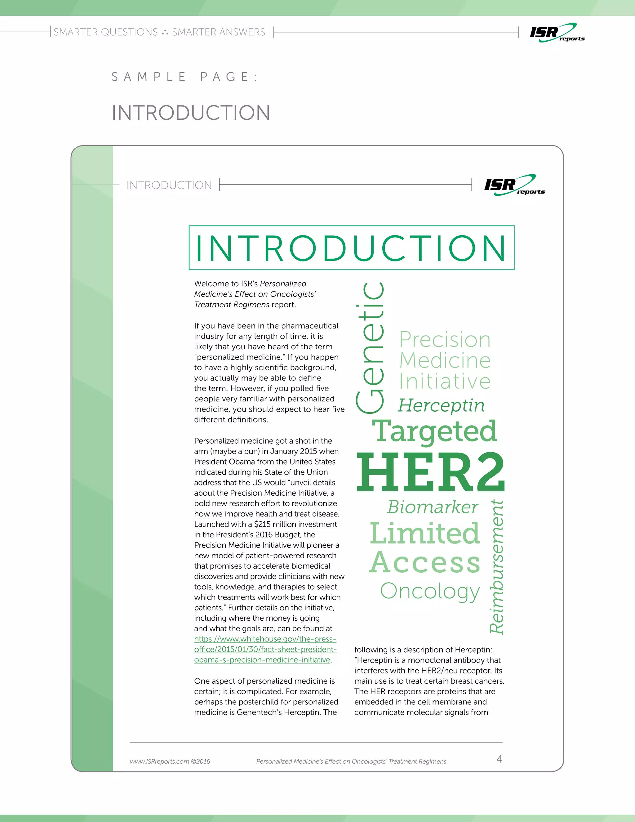 Introduction
SMARTER QUESTIONS SMARTER ANSWERS
Introduction
INTRODUCTION
4www.ISRreports.com ©2016 Personalized Medicine’s Effect on Oncologists’ Treatment Regimens
INTRODUCTION
Welcome to ISR’s Personalized
Medicine’s Effect on Oncologists’
Treatment Regimens report�
If you have been in the pharmaceutical
industry for any length of time, it is
likely that you have heard of the term
“personalized medicine�” If you happen
to have a highly scientific background,
you actually may be able to define
the term� However, if you polled five
people very familiar with personalized
medicine, you should expect to hear five
different definitions�
Personalized medicine got a shot in the
arm (maybe a pun) in January 2015 when
President Obama from the United States
indicated during his State of the Union
address that the US would “unveil details
about the Precision Medicine Initiative, a
bold new research effort to revolutionize
how we improve health and treat disease�
Launched with a $215 million investment
in the President’s 2016 Budget, the
Precision Medicine Initiative will pioneer a
new model of patient-powered research
that promises to accelerate biomedical
discoveries and provide clinicians with new
tools, knowledge, and therapies to select
which treatments will work best for which
patients�” Further details on the initiative,
including where the money is going
and what the goals are, can be found at
https://www�whitehouse�gov/the-press-
office/2015/01/30/fact-sheet-president-
obama-s-precision-medicine-initiative�
One aspect of personalized medicine is
certain; it is complicated� For example,
perhaps the posterchild for personalized
medicine is Genentech’s Herceptin� The
Herceptin
HER2Biomarker
Reimbursement
Oncology
Limited
Access
Targeted
Precision
Medicine
InitiativeGenetic
following is a description of Herceptin:
“Herceptin is a monoclonal antibody that
interferes with the HER2/neu receptor� Its
main use is to treat certain breast cancers�
The HER receptors are proteins that are
embedded in the cell membrane and
communicate molecular signals from
S A M P L E P A G E :
INTRODUCTION
 