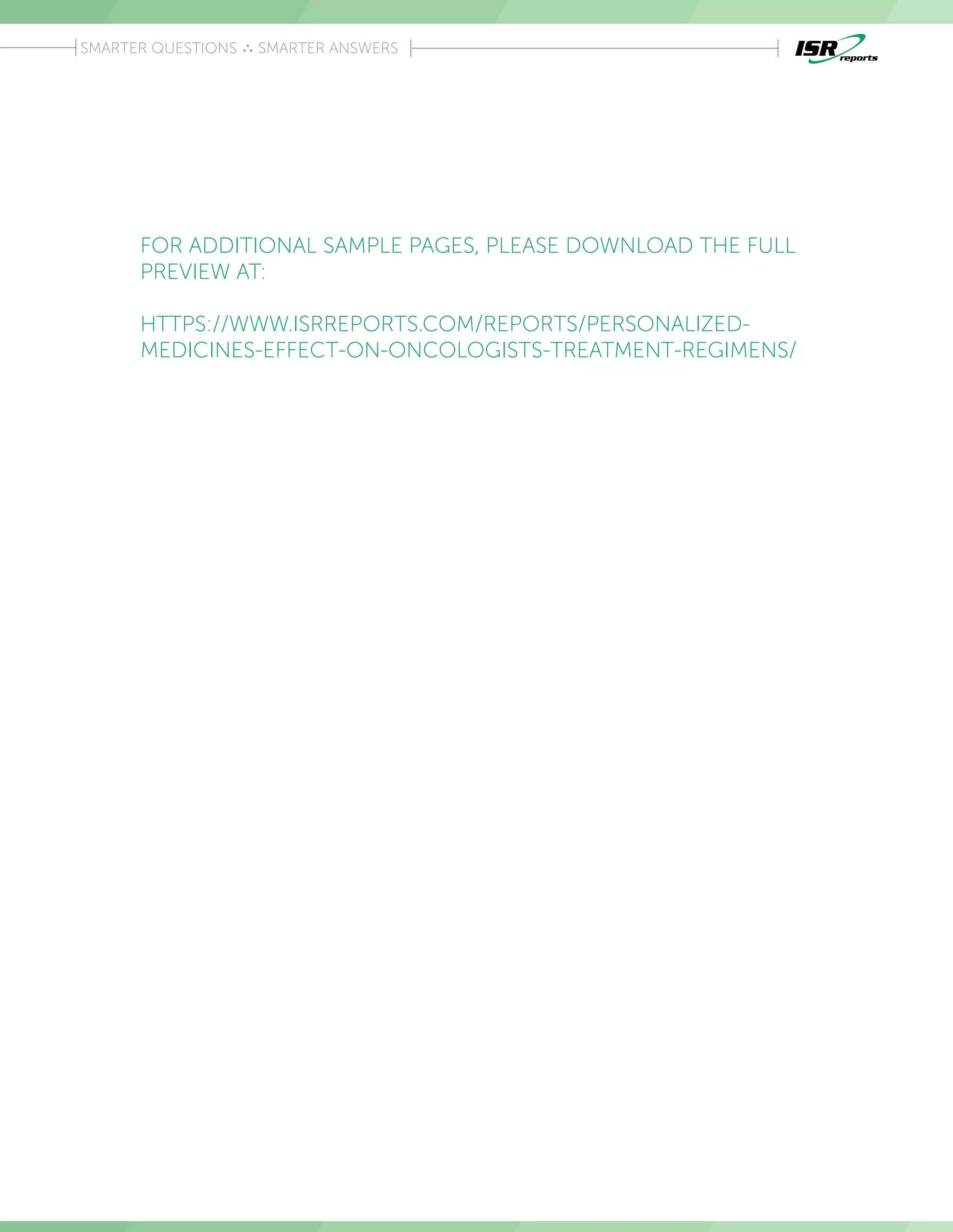 Introduction
SMARTER QUESTIONS SMARTER ANSWERS
FOR ADDITIONAL SAMPLE PAGES, PLEASE DOWNLOAD THE FULL
PREVIEW AT:
HTTPS://WWW.ISRREPORTS.COM/REPORTS/PERSONALIZED-
MEDICINES-EFFECT-ON-ONCOLOGISTS-TREATMENT-REGIMENS/
 