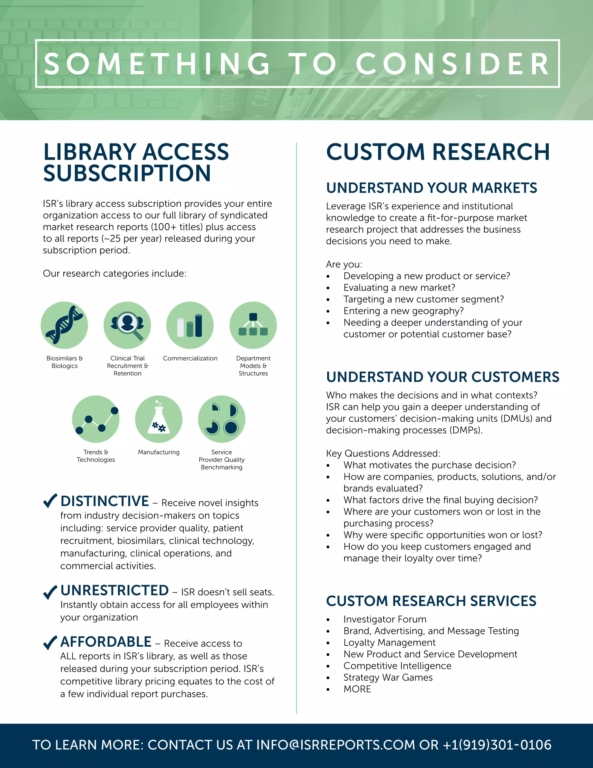TO LEARN MORE: CONTACT US AT INFO@ISRREPORTS.COM OR +1(919)301-0106
Biosimilars &
Biologics
Clinical Trial
Recruitment &
Retention
Commercialization Department
Models &
Structures
Trends &
Technologies
Manufacturing Service
Provider Quality
Benchmarking
CUSTOM RESEARCH
UNDERSTAND YOUR MARKETS
Leverage ISR’s experience and institutional
knowledge to create a fit-for-purpose market
research project that addresses the business
decisions you need to make.
Are you:
•	 Developing a new product or service?
•	 Evaluating a new market?
•	 Targeting a new customer segment?
•	 Entering a new geography?
•	 Needing a deeper understanding of your
customer or potential customer base?
UNDERSTAND YOUR CUSTOMERS
Who makes the decisions and in what contexts?
ISR can help you gain a deeper understanding of
your customers’ decision-making units (DMUs) and
decision-making processes (DMPs).
Key Questions Addressed:
•	 What motivates the purchase decision?
•	 How are companies, products, solutions, and/or
brands evaluated?
•	 What factors drive the final buying decision?
•	 Where are your customers won or lost in the
purchasing process?
•	 Why were specific opportunities won or lost?
•	 How do you keep customers engaged and
manage their loyalty over time?
CUSTOM RESEARCH SERVICES
•	 Investigator Forum
•	 Brand, Advertising, and Message Testing
•	 Loyalty Management
•	 New Product and Service Development
•	 Competitive Intelligence
•	 Strategy War Games
•	 MORE
S O M E T H I N G T O C O N S I D E R
DISTINCTIVE – Receive novel insights
from industry decision-makers on topics
including: service provider quality, patient
recruitment, biosimilars, clinical technology,
manufacturing, clinical operations, and
commercial activities.
UNRESTRICTED – ISR doesn’t sell seats.
Instantly obtain access for all employees within
your organization
AFFORDABLE – Receive access to
ALL reports in ISR’s library, as well as those
released during your subscription period. ISR’s
competitive library pricing equates to the cost of
a few individual report purchases.
LIBRARY ACCESS
SUBSCRIPTION
ISR’s library access subscription provides your entire
organization access to our full library of syndicated
market research reports (100+ titles) plus access
to all reports (~25 per year) released during your
subscription period.
Our research categories include:
 