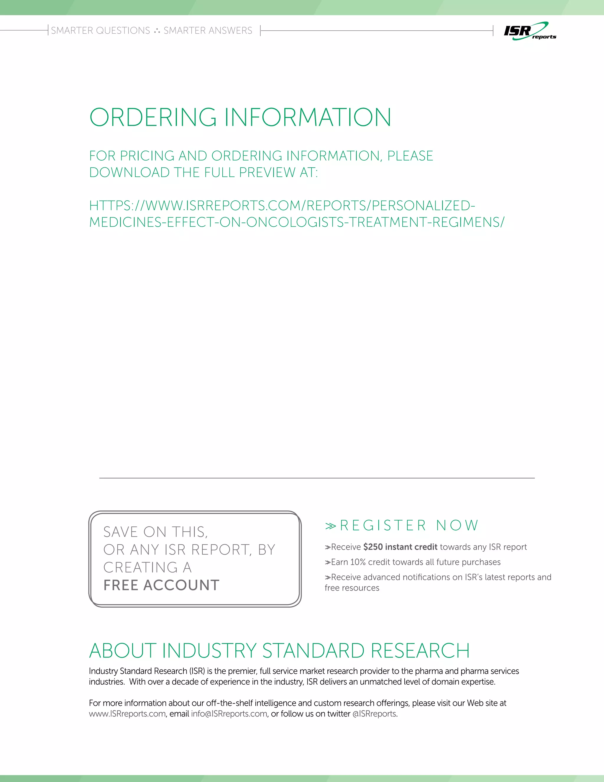 Introduction
SMARTER QUESTIONS SMARTER ANSWERS
ORDERING INFORMATION
Industry Standard Research (ISR) is the premier, full service market research provider to the pharma and pharma services
industries.  With over a decade of experience in the industry, ISR delivers an unmatched level of domain expertise. 
 
For more information about our off-the-shelf intelligence and custom research offerings, please visit our Web site at
www.ISRreports.com, email info@ISRreports.com, or follow us on twitter @ISRreports.
ABOUT INDUSTRY STANDARD RESEARCH
>> R E G I S T E R N O W
>>Receive $250 instant credit towards any ISR report
>>Earn 10% credit towards all future purchases
>>Receive advanced notifications on ISR’s latest reports and
free resources
SAVE ON THIS,
OR ANY ISR REPORT, BY
CREATING A
FREE ACCOUNT
FOR PRICING AND ORDERING INFORMATION, PLEASE
DOWNLOAD THE FULL PREVIEW AT:
HTTPS://WWW.ISRREPORTS.COM/REPORTS/PERSONALIZED-
MEDICINES-EFFECT-ON-ONCOLOGISTS-TREATMENT-REGIMENS/
 
