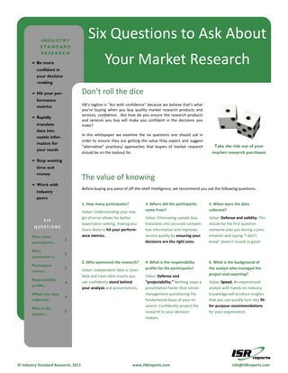 INDUSTRY
                                        Six Questions to Ask About
            STANDARD
            RESEARCH

         Be more
          confident in
                                                  Your Market Research
          your decision
          -making

         Hit your per-              Don’t roll the dice
          formance
          metrics                    ISR’s tagline is “Act with confidence” because we believe that’s what
                                     you’re buying when you buy quality market research products and
                                     services, confidence. But how do you ensure the research products
         Rapidly
                                     and services you buy will make you confident in the decisions you
          translate                  make?
          data into
                                     In this whitepaper we examine the six questions one should ask in
          usable infor-
                                     order to ensure they are getting the value they expect and suggest
          mation for
                                     “alternative” practices/ approaches that buyers of market research         Take the risk out of your
          your needs
                                     should be on the lookout for.                                             market research purchases
         Stop wasting
          time and
          money
                                     The value of knowing
         Work with
                                     Before buying any piece of off-the-shelf intelligence, we recommend you ask the following questions.
          industry
          peers
                                     1. How many participants?           3. Where did the participants       5. When were the data
                                     Value: Understanding your mar-      come from?                          collected?
                                     gin of error allows for better      Value: Eliminating sample bias      Value: Defense and validity. This
              SIX
                                     expectation setting, making you     translates into accurate competi-   should be the first question
        QUESTIONS
                                     more likely to hit your perform-    tive information and improves       someone asks you during a pres-
       How many                      ance metrics.                       service quality by ensuring your    entation and saying “I don’t
                          2                                              decisions are the right ones.       know” doesn’t sound so good.
       participants...

       Who
                          3
       sponsored it...
                                     2. Who sponsored the research?      4. What is the responsibility       6. What is the background of
       Participant
                          3          Value: Independent data is clean    profile for the participants?       the analyst who managed the
       source...
                                     data and clean data means you       Value: Defense and                  project and reporting?
       Responsibility
                          4          can confidently stand behind        “projectability.” Nothing stops a   Value: Speed. An experienced
       profile…
                                     your analysis and presentations.    presentation faster than senior     analyst with hands-on industry
       When was data                                                     management questioning the          knowledge will produce insights
                          4
       collected...                                                      fundamental basis of your re-       that you can quickly turn into fit-
                                                                         search. Confidently project the     for-purpose recommendations
       Who is the
                          5                                              research to your decision-          for your organization.
       analyst…
                                                                         makers.




© Industry Standard Research, 2011                                www.ISRreports.com                                       info@ISRreports.com
 