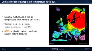 Climate model of Europe: air temperature 1989-2017
Monthly ﬂuctuations in the air
temperature from 1989 to 2017 [◦
C]
Tensor: (316 × 316 × 348)
(columns × rows × months)
NTFk applied to extract dominant
hidden (latent) features
ML Studies Climate: EU Summary
 