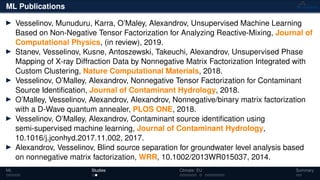 ML Publications
Vesselinov, Munuduru, Karra, O’Maley, Alexandrov, Unsupervised Machine Learning
Based on Non-Negative Tensor Factorization for Analyzing Reactive-Mixing, Journal of
Computational Physics, (in review), 2019.
Stanev, Vesselinov, Kusne, Antoszewski, Takeuchi, Alexandrov, Unsupervised Phase
Mapping of X-ray Diffraction Data by Nonnegative Matrix Factorization Integrated with
Custom Clustering, Nature Computational Materials, 2018.
Vesselinov, O’Malley, Alexandrov, Nonnegative Tensor Factorization for Contaminant
Source Identiﬁcation, Journal of Contaminant Hydrology, 2018.
O’Malley, Vesselinov, Alexandrov, Alexandrov, Nonnegative/binary matrix factorization
with a D-Wave quantum annealer, PLOS ONE, 2018.
Vesselinov, O’Malley, Alexandrov, Contaminant source identiﬁcation using
semi-supervised machine learning, Journal of Contaminant Hydrology,
10.1016/j.jconhyd.2017.11.002, 2017.
Alexandrov, Vesselinov, Blind source separation for groundwater level analysis based
on nonnegative matrix factorization, WRR, 10.1002/2013WR015037, 2014.
ML Studies Climate: EU Summary
 