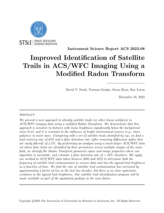 Instrument Science Report ACS 2022-08
Improved Identification of Satellite
Trails in ACS/WFC Imaging Using a
Modified Radon Transform
David V. Stark, Norman Grogin, Jenna Ryon, Ray Lucas
December 16, 2022
Abstract
We present a new approach to identify satellite trails (or other linear artifacts) in
ACS/WFC imaging data using a modified Radon Transform. We demonstrate that this
approach is sensitive to features with mean brightness significantly below the background
noise level, and it is resistant to the influence of bright astronomical sources (e.g., stars,
galaxies) in most cases. Comparing with a set of satellite trails identified by eye, we find a
trail recovery rate of 85% and a false detection rate (after removing diffraction spikes that
are easily filtered) of 2.5%. By performing an analysis using a much larger ACS/WFC data
set where false trails are identified by their persistence across multiple images of the same
field, we identify the Radon Transform parameter space and image properties where our
algorithm is unreliable, and estimate a false detection rate of ∼ 10% elsewhere. We apply
our method to ACS/WFC data taken between 2002 and 2022 to determine both the
frequency of satellite trail contamination in science data and also the typical trail brightness
as a function of time. We find the rate of satellite trail contamination has increased by
approximately a factor of two in the last two decades, but there is no clear systematic
evolution in the typical trail brightness. Our satellite trail identification program will be
made available as part of the acstools package in the near future.
Copyright ©2022 The Association of Universities for Research in Astronomy, Inc. All Rights Reserved.
 