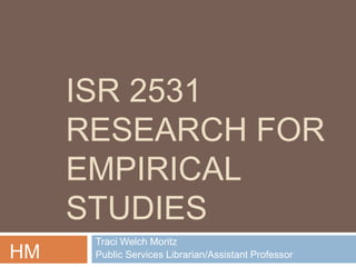 ISR 2531 
RESEARCH FOR 
EMPIRICAL 
STUDIES 
Traci Welch Moritz 
HM Public Services Librarian/Assistant Professor 
 