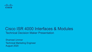 Technical Decision Maker Presentation
Cisco ISR 4000 Interfaces & Modules
Shameel Ummer
Technical Marketing Engineer
August 2020
 