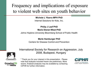 Frequency and implications of exposure
to violent web sites on youth behavior
Michele L Ybarra MPH PhD
Internet Solutions for Kids, Inc.
Philip J Leaf PhD
Marie Diener-West PhD
Johns Hopkins University Bloomberg School of Public Health
Merle Hamburger PhD
Centers for Disease Control and Prevention
International Society for Research on Aggression, July
2008, Budapest, Hungary
* Thank you for your interest in this presentation.  Please
note that analyses included herein are preliminary. More
recent, finalized analyses may be available by contacting
CiPHR for further information.
 