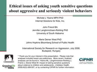 Ethical issues of asking youth sensitive questions
about aggressive and seriously violent behaviors
Michele L Ybarra MPH PhD
Internet Solutions for Kids, Inc.
John Friend BA
Jennifer Langhinrichsen-Rohling PhD
University of South Alabama
Marie Deiner West PhD
Johns Hopkins Bloomberg School of Public Health
* Thank you for your interest in this presentation.  Please note that
analyses included herein are preliminary.  More recent, finalized
analyses can be found in: Ybarra ML, Langhinrichsen-Rohling J,
Friend J, Diener-West M. Impact of asking sensitive questions
about violence to children and adolescents. J Adolesc Health.
2009;45(5):499-507, or by contacting CiPHR for further information.
International Society for Research on Aggression, July 2008,
Budapest, Hungary
 
