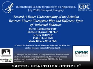 Toward A Better Understanding of the Relation
Between Violent Videogame Play and Different Types
of Antisocial Behavior
Merle Hamburger PhDa
Michele Ybarra MPH PhDb
Jeffery Hall PhDa
Philip J Leaf PhDc
Marie Diener-West PhDc
aCenters for Disease Control; bInternet Solutions for Kids, Inc.;
cJohns Hopkins School of Public Health
International Society for Research on Aggression,
July 2008, Budapest, Hungary
* Thank you for your interest in this presentation. Please note that
analyses included herein are preliminary. More recent, finalized
analyses may be available by contacting CiPHR for further
information.
 
