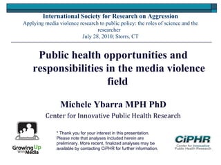 International Society for Research on Aggression
Applying media violence research to public policy: the roles of science and the
researcher
July 28, 2010; Storrs, CT
Public health opportunities and
responsibilities in the media violence
field
Michele Ybarra MPH PhD
Center for Innovative Public Health Research
* Thank you for your interest in this presentation. 
Please note that analyses included herein are
preliminary. More recent, finalized analyses may be
available by contacting CiPHR for further information.
 