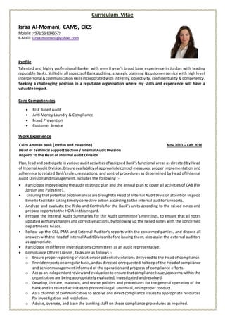 Curriculum Vitae
Israa Al-Momani, CAMS, CICS
Mobile :+971 56 6946579
E-Mail : Israa.momani@yahoo.com
Profile
Talented and highly professional Banker with over 8 year's broad base experience in Jordan with leading
reputable Banks.Skilledinall aspectsof Bank auditing, strategic planning & customer service with high level
interpersonal&communicationskillsincorporatedwith integrity, objectivity, confidentiality & competency.
Seeking a challenging position in a reputable organisation where my skills and experience will have a
valuable impact.
Core Competencies
 Risk Based Audit
 Anti Money Laundry & Compliance
 Fraud Prevention
 Customer Service
Work Experience
Cairo Amman Bank (Jordan and Palestine) Nov 2010 – Feb 2016
Head of Technical Support Section / Internal AuditDivision
Reports to the Head of Internal Audit Division
Plan,leadandparticipate invariousauditactivitiesof assignedBank'sfunctional areas as directed by Head
of Internal Audit Division.Ensure availabilityof appropriate control measures, proper implementation and
adherence torelatedBank'srules,regulations, and control procedures as determined by Head of Internal
Audit Division and management. Includes the following :-
 Participate indevelopingthe auditstrategic plan and the annual plan to cover all activities of CAB (for
Jordan and Palestine).
 Ensuringthat potential problemareasare broughtto Headof Internal AuditDivisionattention in good
time to facilitate taking timely corrective action according to the internal auditor’s reports.
 Analyze and evaluate the Risks and Controls for the Bank’s units according to the raised notes and
prepare reports to the HOIA in this regard.
 Prepare the Internal Audit Summaries for the Audit committee’s meetings, to ensure that all notes
updatedwithanychangesand corrective actions, byfollowingup the raised notes with the concerned
departments' heads.
 Follow-up the CBJ, PMA and External Auditor’s reports with the concerned parties, and discuss all
answerswiththe Headof Internal AuditDivisionbefore issuing them, also assist the external auditors
as appropriate.
 Participate in different investigations committees as an audit representative.
 Compliance Officer Liaison , tasks are as follows :-
o Ensure properreportingof violationsorpotential violations delivered to the Head of compliance.
o Provide reportsona regularbasis,andas directedorrequested,tokeepof the Headof compliance
and senior management informed of the operation and progress of compliance efforts.
o Act as an independentreviewandevaluationtoensure thatcompliance Issues/concernswithinthe
organization are being appropriately evaluated, investigated and resolved.
o Develop, initiate, maintain, and revise policies and procedures for the general operation of the
bank and its related activities to prevent illegal, unethical, or improper conduct.
o As a channel of communication to receive and direct compliance issues to appropriate resources
for investigation and resolution.
o Advise, oversee, and train the banking staff on these compliance procedures as required.
 