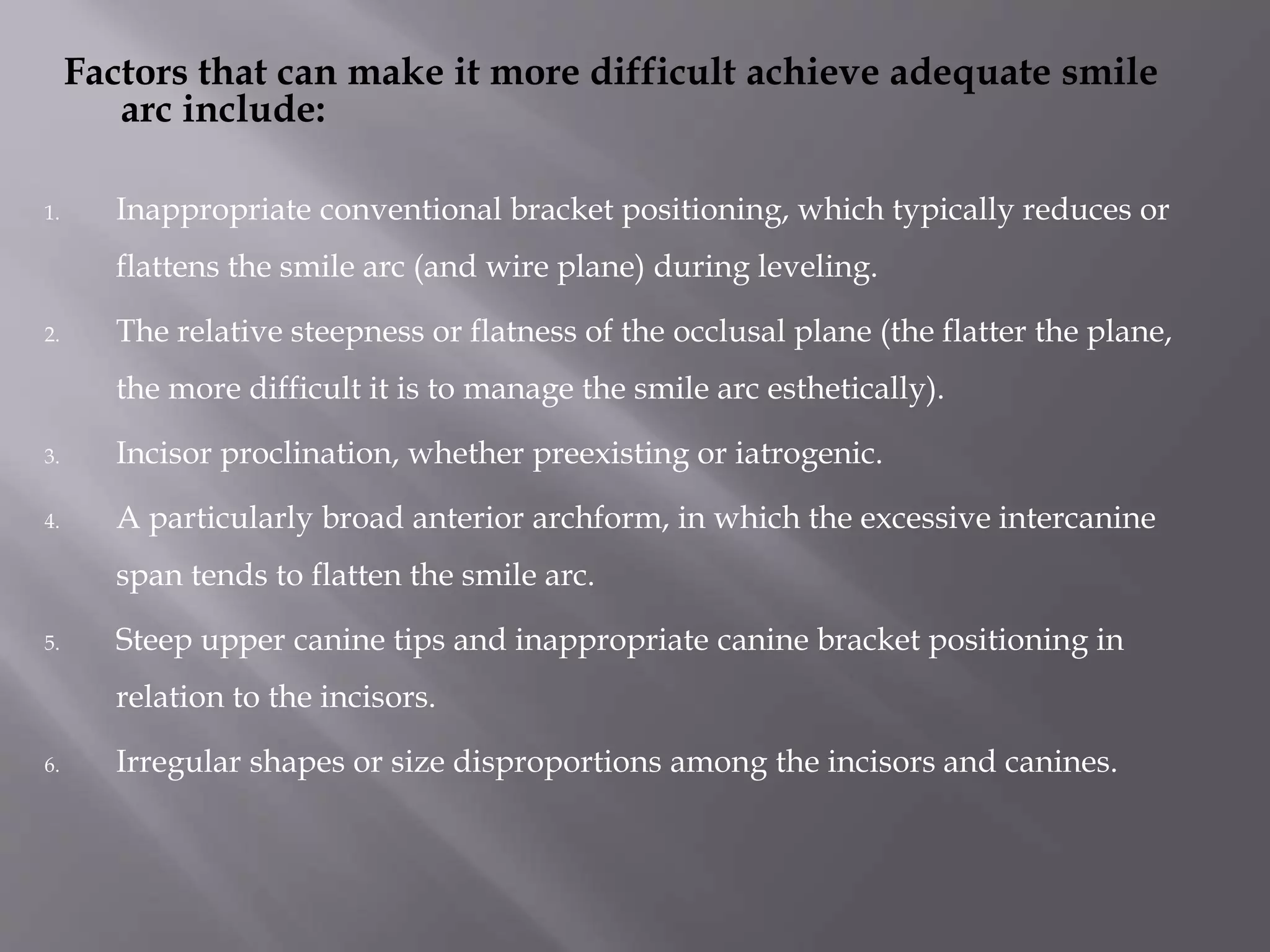 Factors that can make it more difficult achieve adequate smile
arc include:
1. Inappropriate conventional bracket positioning, which typically reduces or
flattens the smile arc (and wire plane) during leveling.
2. The relative steepness or flatness of the occlusal plane (the flatter the plane,
the more difficult it is to manage the smile arc esthetically).
3. Incisor proclination, whether preexisting or iatrogenic.
4. A particularly broad anterior archform, in which the excessive intercanine
span tends to flatten the smile arc.
5. Steep upper canine tips and inappropriate canine bracket positioning in
relation to the incisors.
6. Irregular shapes or size disproportions among the incisors and canines.
 