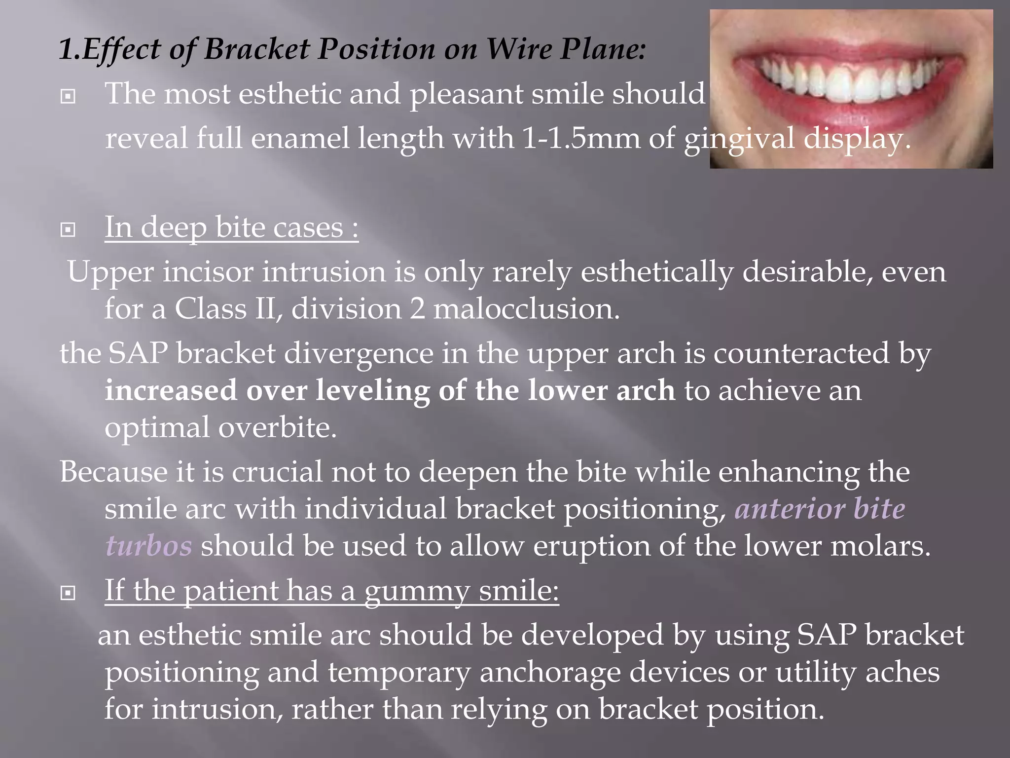 1.Effect of Bracket Position on Wire Plane:
 The most esthetic and pleasant smile should
reveal full enamel length with 1-1.5mm of gingival display.
 In deep bite cases :
Upper incisor intrusion is only rarely esthetically desirable, even
for a Class II, division 2 malocclusion.
the SAP bracket divergence in the upper arch is counteracted by
increased over leveling of the lower arch to achieve an
optimal overbite.
Because it is crucial not to deepen the bite while enhancing the
smile arc with individual bracket positioning, anterior bite
turbos should be used to allow eruption of the lower molars.
 If the patient has a gummy smile:
an esthetic smile arc should be developed by using SAP bracket
positioning and temporary anchorage devices or utility aches
for intrusion, rather than relying on bracket position.
 
