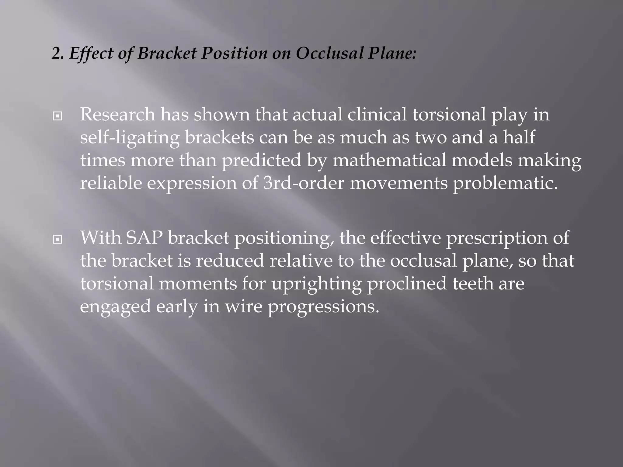 2. Effect of Bracket Position on Occlusal Plane:
 Research has shown that actual clinical torsional play in
self-ligating brackets can be as much as two and a half
times more than predicted by mathematical models making
reliable expression of 3rd-order movements problematic.
 With SAP bracket positioning, the effective prescription of
the bracket is reduced relative to the occlusal plane, so that
torsional moments for uprighting proclined teeth are
engaged early in wire progressions.
 