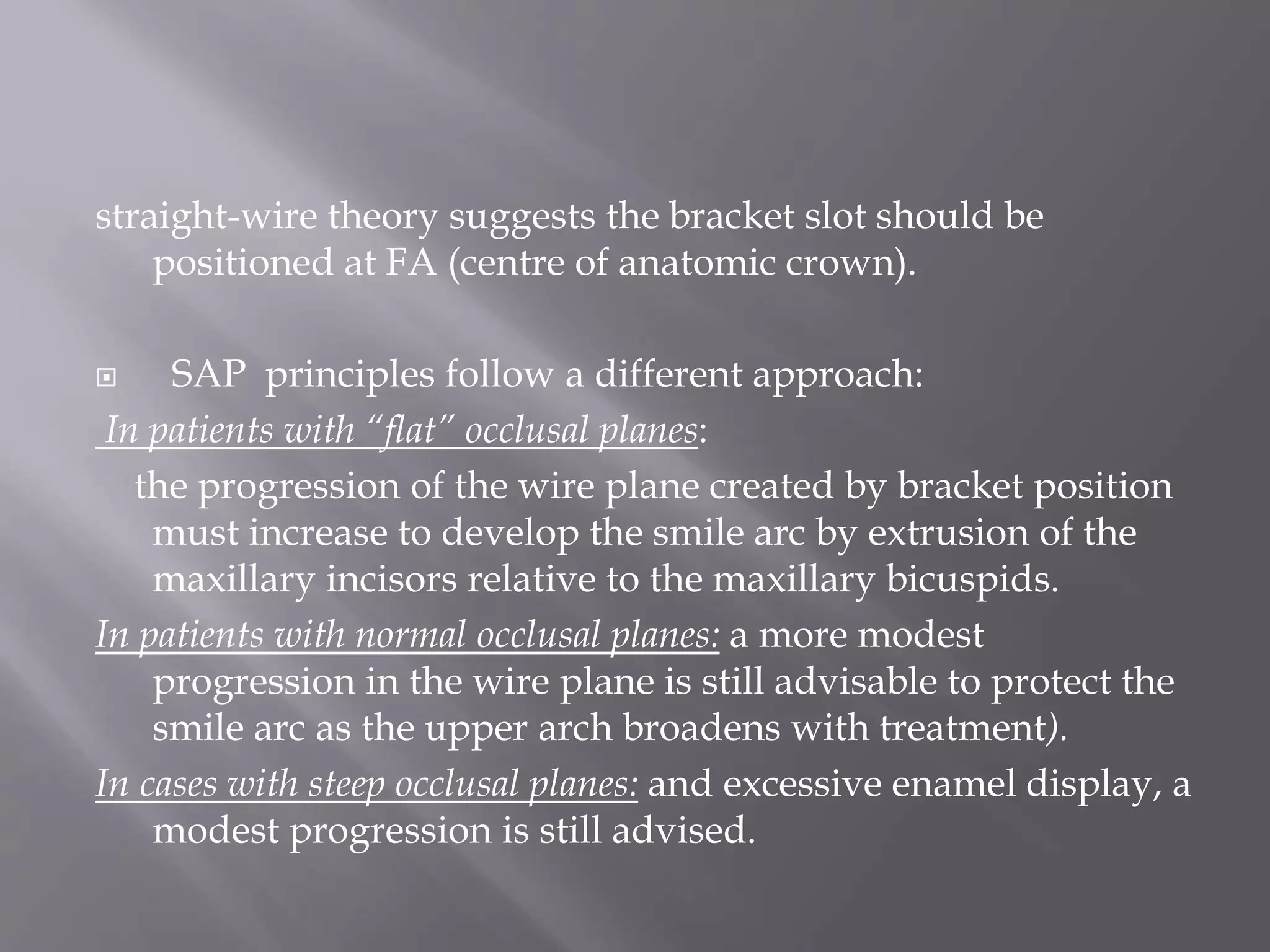 straight-wire theory suggests the bracket slot should be
positioned at FA (centre of anatomic crown).
 SAP principles follow a different approach:
In patients with “flat” occlusal planes:
the progression of the wire plane created by bracket position
must increase to develop the smile arc by extrusion of the
maxillary incisors relative to the maxillary bicuspids.
In patients with normal occlusal planes: a more modest
progression in the wire plane is still advisable to protect the
smile arc as the upper arch broadens with treatment).
In cases with steep occlusal planes: and excessive enamel display, a
modest progression is still advised.
 