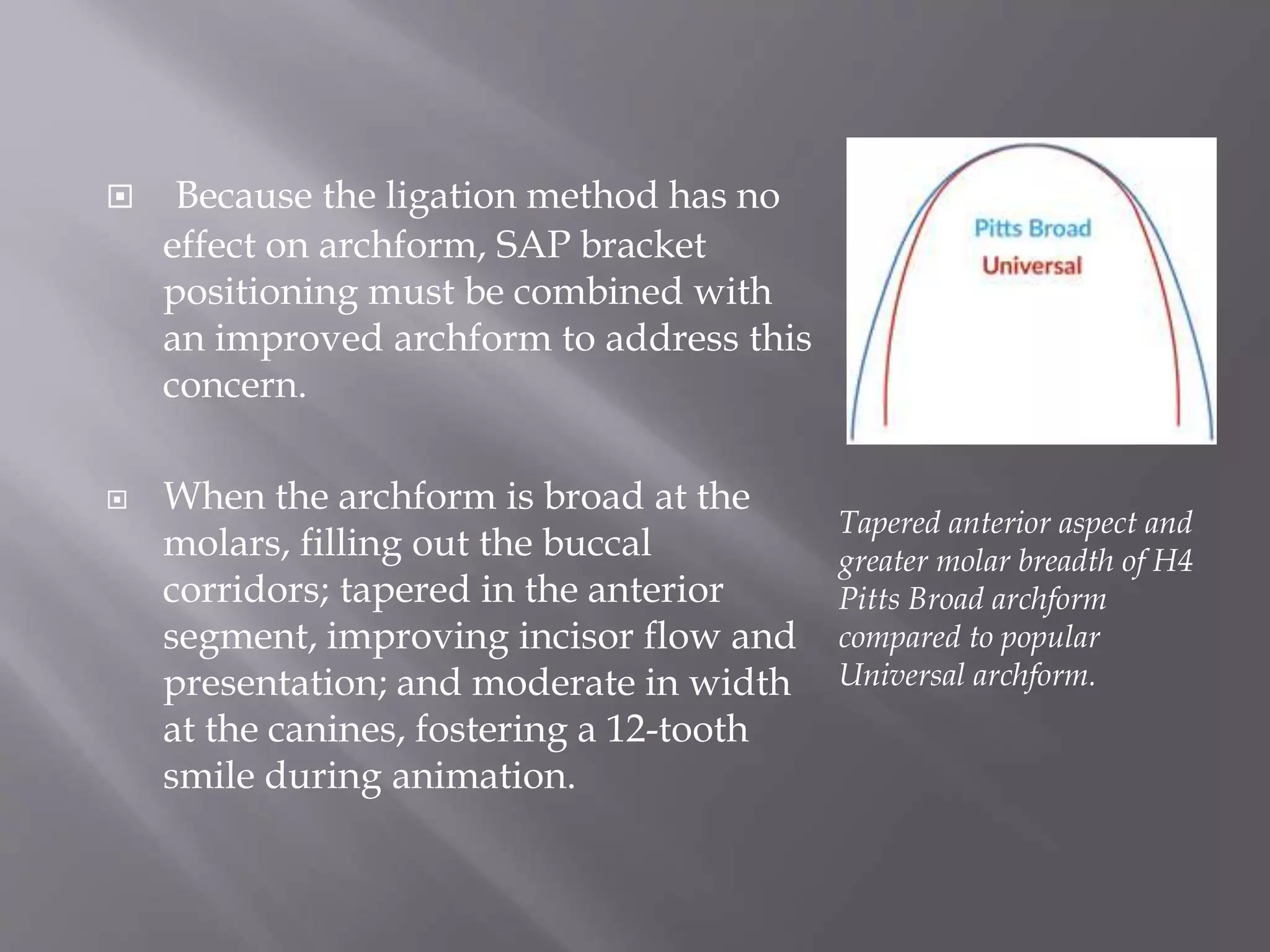  Because the ligation method has no
effect on archform, SAP bracket
positioning must be combined with
an improved archform to address this
concern.
 When the archform is broad at the
molars, filling out the buccal
corridors; tapered in the anterior
segment, improving incisor flow and
presentation; and moderate in width
at the canines, fostering a 12-tooth
smile during animation.
Tapered anterior aspect and
greater molar breadth of H4
Pitts Broad archform
compared to popular
Universal archform.
 