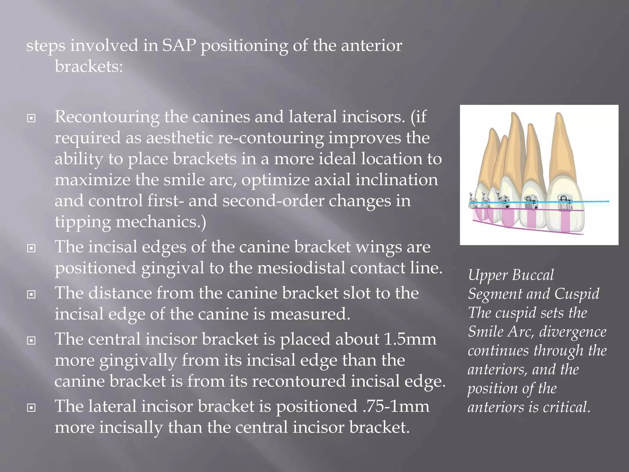 steps involved in SAP positioning of the anterior
brackets:
 Recontouring the canines and lateral incisors. (if
required as aesthetic re-contouring improves the
ability to place brackets in a more ideal location to
maximize the smile arc, optimize axial inclination
and control first- and second-order changes in
tipping mechanics.)
 The incisal edges of the canine bracket wings are
positioned gingival to the mesiodistal contact line.
 The distance from the canine bracket slot to the
incisal edge of the canine is measured.
 The central incisor bracket is placed about 1.5mm
more gingivally from its incisal edge than the
canine bracket is from its recontoured incisal edge.
 The lateral incisor bracket is positioned .75-1mm
more incisally than the central incisor bracket.
Upper Buccal
Segment and Cuspid
The cuspid sets the
Smile Arc, divergence
continues through the
anteriors, and the
position of the
anteriors is critical.
 