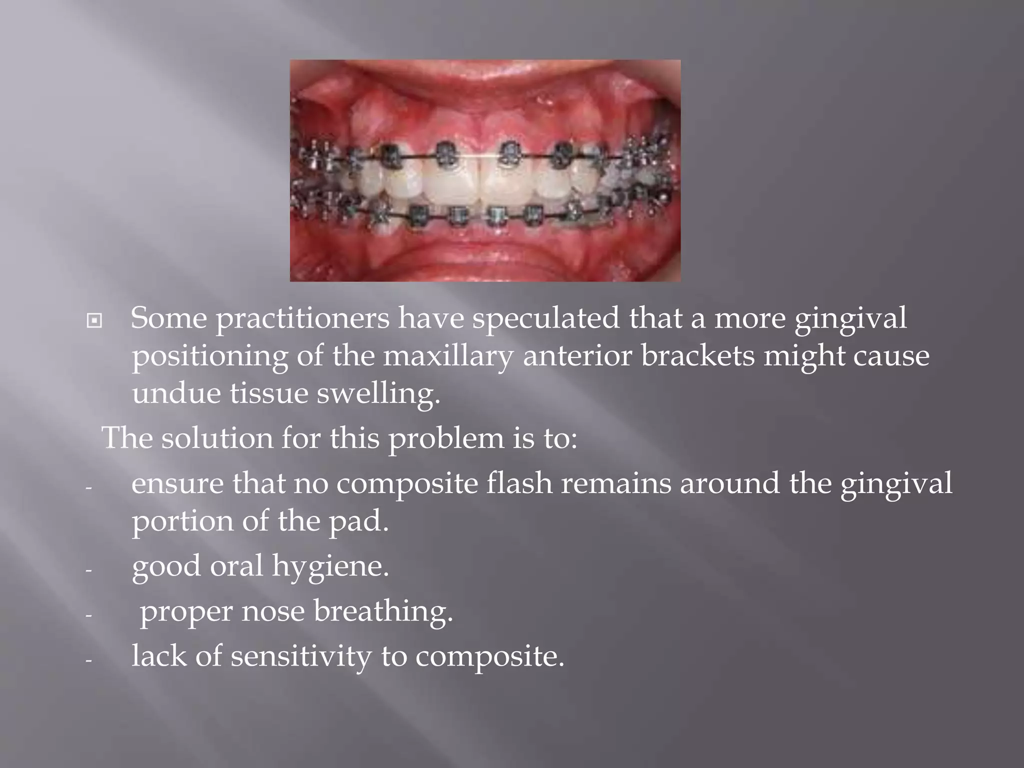  Some practitioners have speculated that a more gingival
positioning of the maxillary anterior brackets might cause
undue tissue swelling.
The solution for this problem is to:
- ensure that no composite flash remains around the gingival
portion of the pad.
- good oral hygiene.
- proper nose breathing.
- lack of sensitivity to composite.
 