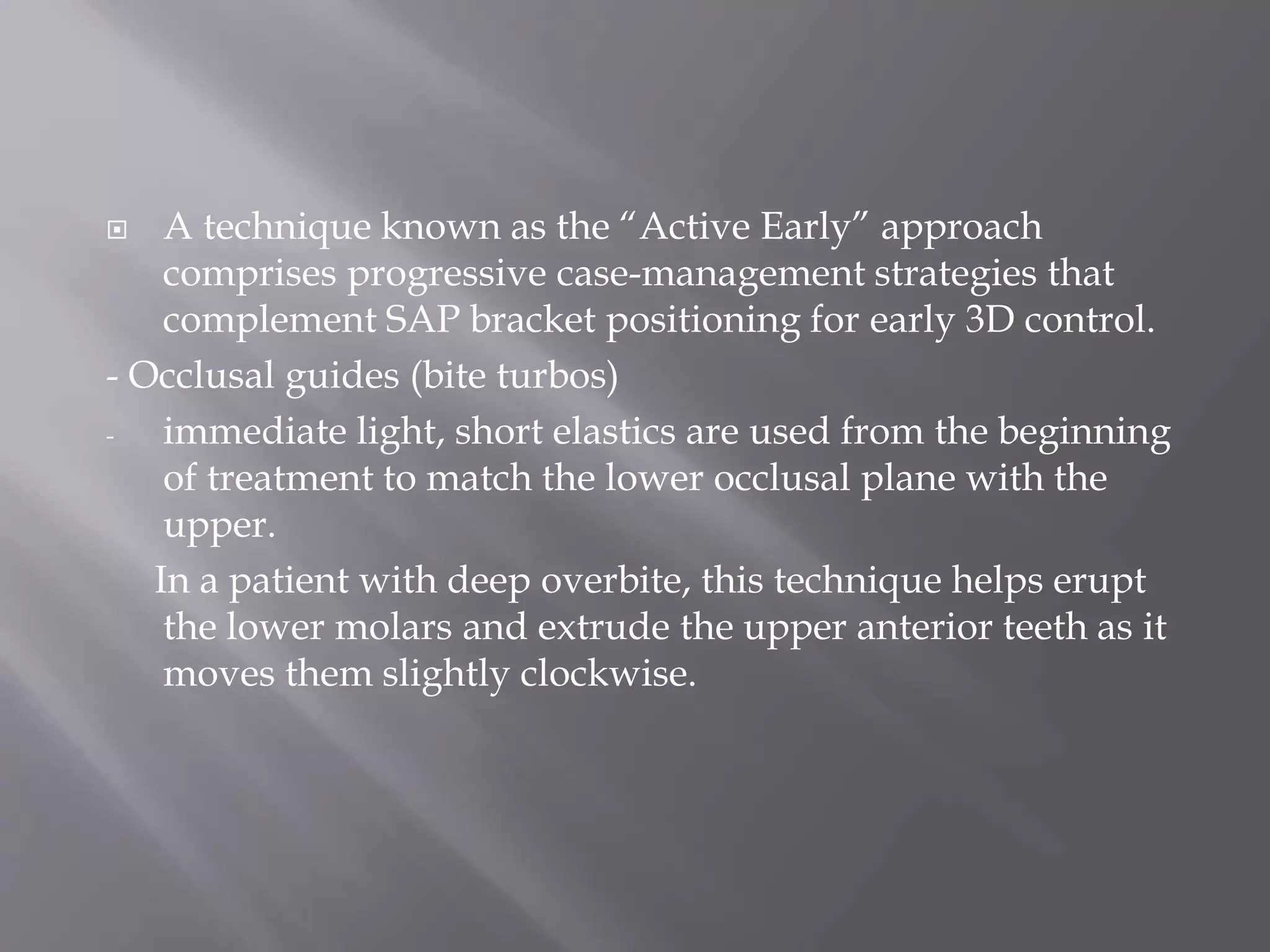  A technique known as the “Active Early” approach
comprises progressive case-management strategies that
complement SAP bracket positioning for early 3D control.
- Occlusal guides (bite turbos)
- immediate light, short elastics are used from the beginning
of treatment to match the lower occlusal plane with the
upper.
In a patient with deep overbite, this technique helps erupt
the lower molars and extrude the upper anterior teeth as it
moves them slightly clockwise.
 