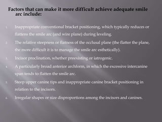 Factors that can make it more difficult achieve adequate smile
arc include:
1. Inappropriate conventional bracket positioning, which typically reduces or
flattens the smile arc (and wire plane) during leveling.
2. The relative steepness or flatness of the occlusal plane (the flatter the plane,
the more difficult it is to manage the smile arc esthetically).
3. Incisor proclination, whether preexisting or iatrogenic.
4. A particularly broad anterior archform, in which the excessive intercanine
span tends to flatten the smile arc.
5. Steep upper canine tips and inappropriate canine bracket positioning in
relation to the incisors.
6. Irregular shapes or size disproportions among the incisors and canines.
 