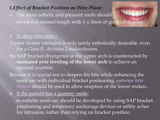 1.Effect of Bracket Position on Wire Plane:
 The most esthetic and pleasant smile should
reveal full enamel length with 1-1.5mm of gingival display.
 In deep bite cases :
Upper incisor intrusion is only rarely esthetically desirable, even
for a Class II, division 2 malocclusion.
the SAP bracket divergence in the upper arch is counteracted by
increased over leveling of the lower arch to achieve an
optimal overbite.
Because it is crucial not to deepen the bite while enhancing the
smile arc with individual bracket positioning, anterior bite
turbos should be used to allow eruption of the lower molars.
 If the patient has a gummy smile:
an esthetic smile arc should be developed by using SAP bracket
positioning and temporary anchorage devices or utility aches
for intrusion, rather than relying on bracket position.
 