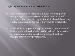 2. Effect of Bracket Position on Occlusal Plane:
 Research has shown that actual clinical torsional play in
self-ligating brackets can be as much as two and a half
times more than predicted by mathematical models making
reliable expression of 3rd-order movements problematic.
 With SAP bracket positioning, the effective prescription of
the bracket is reduced relative to the occlusal plane, so that
torsional moments for uprighting proclined teeth are
engaged early in wire progressions.
 