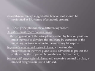 straight-wire theory suggests the bracket slot should be
positioned at FA (centre of anatomic crown).
 SAP principles follow a different approach:
In patients with “flat” occlusal planes:
the progression of the wire plane created by bracket position
must increase to develop the smile arc by extrusion of the
maxillary incisors relative to the maxillary bicuspids.
In patients with normal occlusal planes: a more modest
progression in the wire plane is still advisable to protect the
smile arc as the upper arch broadens with treatment).
In cases with steep occlusal planes: and excessive enamel display, a
modest progression is still advised.
 