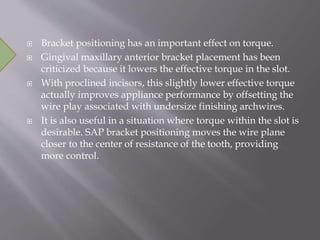  Bracket positioning has an important effect on torque.
 Gingival maxillary anterior bracket placement has been
criticized because it lowers the effective torque in the slot.
 With proclined incisors, this slightly lower effective torque
actually improves appliance performance by offsetting the
wire play associated with undersize finishing archwires.
 It is also useful in a situation where torque within the slot is
desirable. SAP bracket positioning moves the wire plane
closer to the center of resistance of the tooth, providing
more control.
 