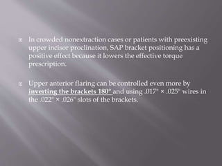  In crowded nonextraction cases or patients with preexisting
upper incisor proclination, SAP bracket positioning has a
positive effect because it lowers the effective torque
prescription.
 Upper anterior flaring can be controlled even more by
inverting the brackets 180° and using .017" × .025" wires in
the .022" × .026" slots of the brackets.
 