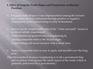 6. Effect of Irregular Tooth Shapes and Proportions on Bracket
Position:
 Irregular tooth shapes or size disproportions among the incisors
and canines are best addressed through positive or negative
coronoplasty prior to bracketing or early in treatment.
 Improving the height-width ratio of the “white and pink” tissues is
a critical esthetic requirement.
 Orthodontist can perform crown lengthening by
─ adding composite resin to the incisal edges.
─ or performing soft-tissue revision with a diode laser.
 Today’s composite resin is easy to apply and durable over the long
term.
(The third method of crown lengthening is to lift a periodontal flap
and recontour bone around the labial aspect of the tooth, which is
generally performed by a periodontist.)
 