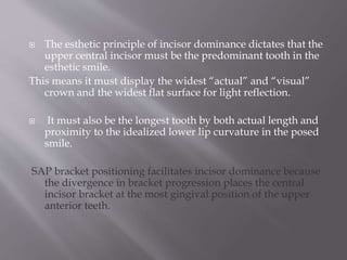  The esthetic principle of incisor dominance dictates that the
upper central incisor must be the predominant tooth in the
esthetic smile.
This means it must display the widest “actual” and “visual”
crown and the widest flat surface for light reflection.
 It must also be the longest tooth by both actual length and
proximity to the idealized lower lip curvature in the posed
smile.
SAP bracket positioning facilitates incisor dominance because
the divergence in bracket progression places the central
incisor bracket at the most gingival position of the upper
anterior teeth.
 