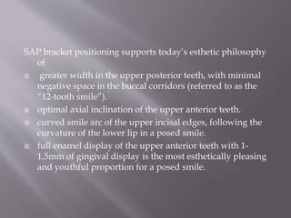 SAP bracket positioning supports today’s esthetic philosophy
of
 greater width in the upper posterior teeth, with minimal
negative space in the buccal corridors (referred to as the
“12-tooth smile”).
 optimal axial inclination of the upper anterior teeth.
 curved smile arc of the upper incisal edges, following the
curvature of the lower lip in a posed smile.
 full enamel display of the upper anterior teeth with 1-
1.5mm of gingival display is the most esthetically pleasing
and youthful proportion for a posed smile.
 