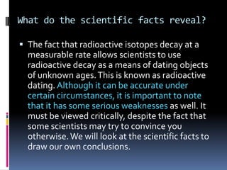 What do the scientific facts reveal?

 The fact that radioactive isotopes decay at a
  measurable rate allows scientists ...