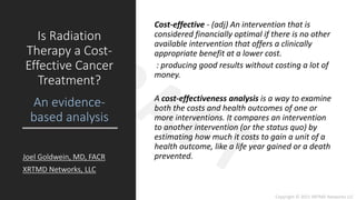 Copyright © 2021 XRTMD Networks LLC
Cost-effective - (adj) An intervention that is
considered financially optimal if there is no other
available intervention that offers a clinically
appropriate benefit at a lower cost.
: producing good results without costing a lot of
money.
A cost-effectiveness analysis is a way to examine
both the costs and health outcomes of one or
more interventions. It compares an intervention
to another intervention (or the status quo) by
estimating how much it costs to gain a unit of a
health outcome, like a life year gained or a death
prevented.
Is Radiation
Therapy a Cost-
Effective Cancer
Treatment?
An evidence-
based analysis
Joel Goldwein, MD, FACR
XRTMD Networks, LLC
 