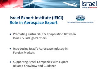 Promoting Partnership & Cooperation Between
Israeli & Foreign Partners
Introducing Israel’s Aerospace Industry in
Foreign Markets
Supporting Israeli Companies with Export
Related Knowhow and Guidance
Israel Export Institute (IEICI)
Role in Aerospace Export
 
