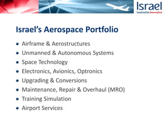 Airframe & Aerostructures
Unmanned & Autonomous Systems
Space Technology
Electronics, Avionics, Optronics
Upgrading & Conversions
Maintenance, Repair & Overhaul (MRO)
Training Simulation
Airport Services
Israel’s Aerospace Portfolio
 