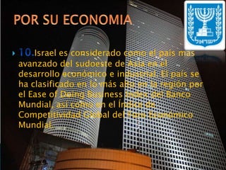 10.Israel es considerado como el país más avanzado del sudoeste de Asia en el desarrollo económico e industrial. El país se ha clasificado en lo más alto en la región por el Ease of Doing Business Index del Banco Mundial, así como en el Índice de Competitividad Global del Foro Económico Mundial.POR SU ECONOMIA