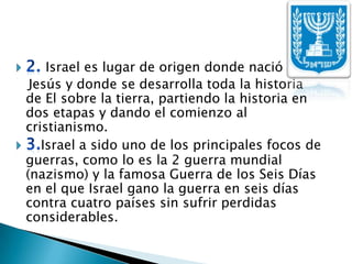 2. Israel es lugar de origen donde nació    Jesús y donde se desarrolla toda la historia de El sobre la tierra, partiendo la historia en dos etapas y dando el comienzo al cristianismo.3.Israel a sido uno de los principales focos de guerras, como lo es la 2 guerra mundial (nazismo) y la famosa Guerra de los Seis Días en el que Israel gano la guerra en seis días contra cuatro países sin sufrir perdidas considerables.