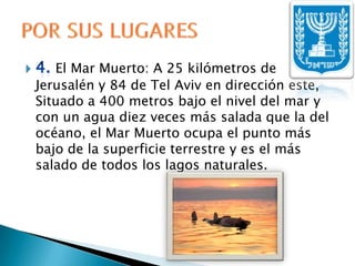 4. El Mar Muerto: A 25 kilómetros de Jerusalén y 84 de Tel Aviv en dirección este, Situado a 400 metros bajo el nivel del mar y con un agua diez veces más salada que la del océano, el Mar Muerto ocupa el punto más bajo de la superficie terrestre y es el más salado de todos los lagos naturales.POR SUS LUGARES