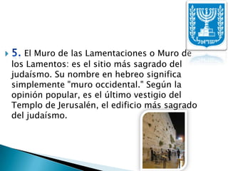 5. El Muro de las Lamentaciones o Muro de los Lamentos: es el sitio más sagrado del judaísmo. Su nombre en hebreo significa simplemente "muro occidental." Según la opinión popular, es el último vestigio del Templo de Jerusalén, el edificio más sagrado del judaísmo.
