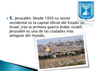 6. Jerusalén: Desde 1950 su sector occidental es la capital oficial del Estado de Israel, tras la primera guerra árabe-israelí. Jerusalén es una de las ciudades más antiguas del mundo. 