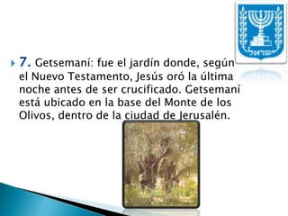 7. Getsemaní: fue el jardín donde, según      el Nuevo Testamento, Jesús oró la última noche antes de ser crucificado. Getsemaní está ubicado en la base del Monte de los Olivos, dentro de la ciudad de Jerusalén. 
