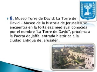 8. Museo Torre de David: La Torre de       David – Museo de la historia de Jerusalén se encuentra en la fortaleza medieval conocida por el nombre "La Torre de David", próxima a la Puerta de Jaffa, entrada histórica a la ciudad antigua de Jerusalén.