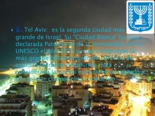 9. Tel Aviv:  es la segunda ciudad más         grande de Israel. Su "Ciudad Blanca" ha sido declarada Patrimonio de la Humanidad por la UNESCO el año 2003 ya que comprende la más grande concentración de edificios de estilo modernista del mundo. Está considerada la capital cultural israelí debido a su carácter cosmopolita y moderno