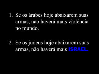 1. Se os árabes hoje abaixarem suas
armas, não haverá mais violência
no mundo.
2. Se os judeus hoje abaixarem suas
armas, não haverá mais ISRAEL.
 