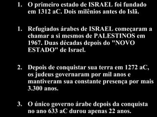 1. O primeiro estado de ISRAEL foi fundado
em 1312 aC. Dois milênios antes do Islã.
1. Refugiados árabes de ISRAEL começaram a
chamar a si mesmos de PALESTINOS em
1967. Duas décadas depois do "NOVO
ESTADO" de Israel.
2. Depois de conquistar sua terra em 1272 aC,
os judeus governaram por mil anos e
mantiveram sua constante presença por mais
3.300 anos.
3. O único governo árabe depois da conquista
no ano 633 aC durou apenas 22 anos.
 