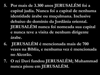 5. Por mais de 3.300 anos JERUSALÉM foi a
capital judia. Nunca foi a capital de nenhuma
identidade árabe ou muçulmana. Inclusive
debaixo do domínio da Jordânia oriental.
JERUSALÉM nunca foi nomeada sua capital
e nunca teve a visita de nenhum dirigente
árabe.
6. JERUSALÉM é mencionada mais de 700
vezes na Bíblia, e nenhuma vez é mencionada
no Alcorão.
7. O rei Davi fundou JERUSALÉM; Muhammad
nunca pisou em JERUSALÉM.
 